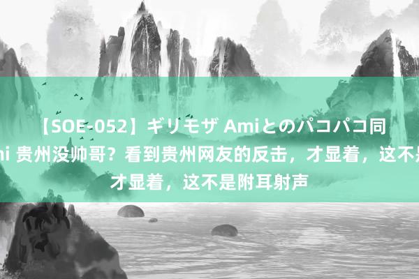 【SOE-052】ギリモザ Amiとのパコパコ同棲生活 Ami 贵州没帅哥？看到贵州网友的反击，才显着，这不是附耳射声