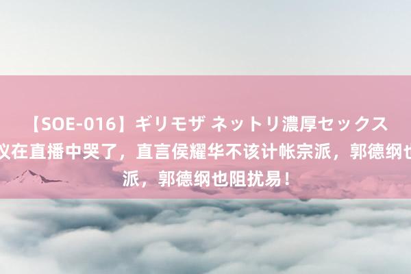 【SOE-016】ギリモザ ネットリ濃厚セックス Ami 杨议在直播中哭了，直言侯耀华不该计帐宗派，郭德纲也阻扰易！