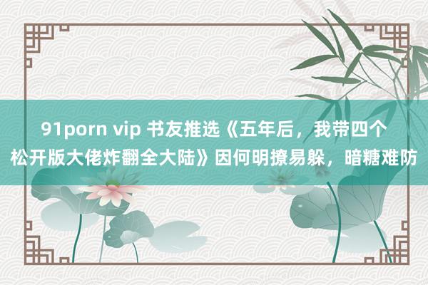 91porn vip 书友推选《五年后，我带四个松开版大佬炸翻全大陆》因何明撩易躲，暗糖难防