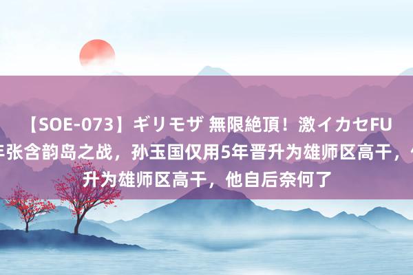 【SOE-073】ギリモザ 無限絶頂！激イカセFUCK Ami 69年张含韵岛之战，孙玉国仅用5年晋升为雄师区高干，他自后奈何了