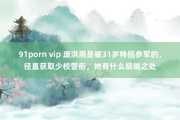 91porn vip 庞洪雨是被31岁特招参军的，径直获取少校警衔，她有什么极端之处