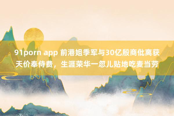 91porn app 前港姐季军与30亿殷商仳离获天价奉侍费，生涯荣华一忽儿贴地吃麦当劳