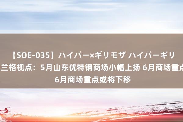 【SOE-035】ハイパー×ギリモザ ハイパーギリモザ Ami 兰格视点：5月山东优特钢商场小幅上扬 6月商场重点或将下移