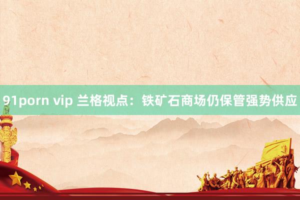 91porn vip 兰格视点：铁矿石商场仍保管强势供应