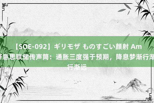 【SOE-092】ギリモザ ものすごい顔射 Ami 好意思联储传声筒：通胀三度强于预期，降息梦渐行渐远