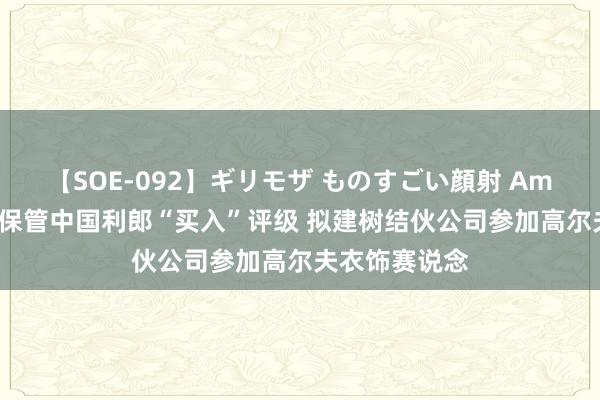 【SOE-092】ギリモザ ものすごい顔射 Ami 华西证券：保管中国利郎“买入”评级 拟建树结伙公司参加高尔夫衣饰赛说念