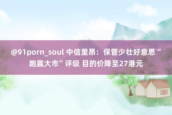 @91porn_soul 中信里昂：保管少壮好意思“跑赢大市”评级 目的价降至27港元