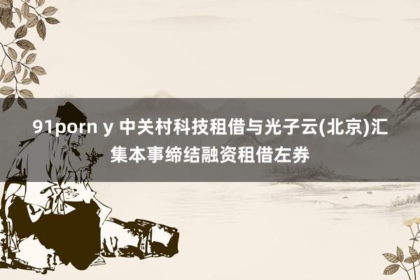 91porn y 中关村科技租借与光子云(北京)汇集本事缔结融资租借左券