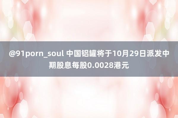 @91porn_soul 中国铝罐将于10月29日派发中期股息每股0.0028港元