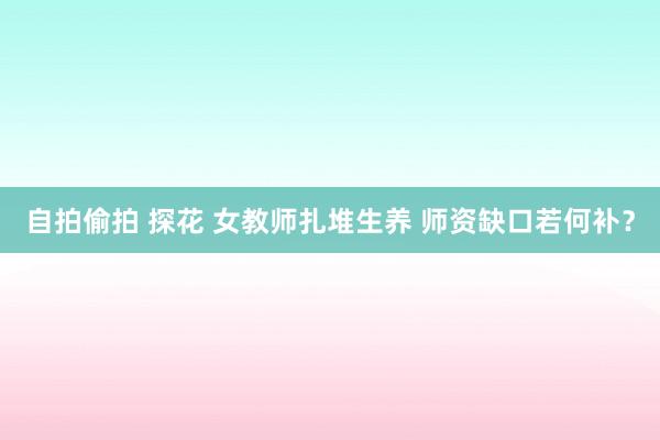 自拍偷拍 探花 女教师扎堆生养 师资缺口若何补？