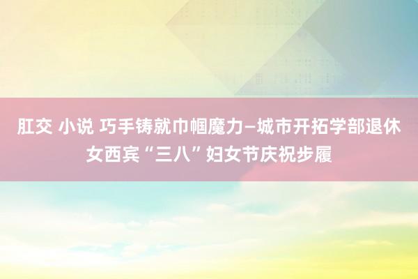 肛交 小说 巧手铸就巾帼魔力—城市开拓学部退休女西宾“三八”妇女节庆祝步履