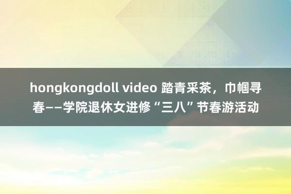 hongkongdoll video 踏青采茶，巾帼寻春——学院退休女进修“三八”节春游活动