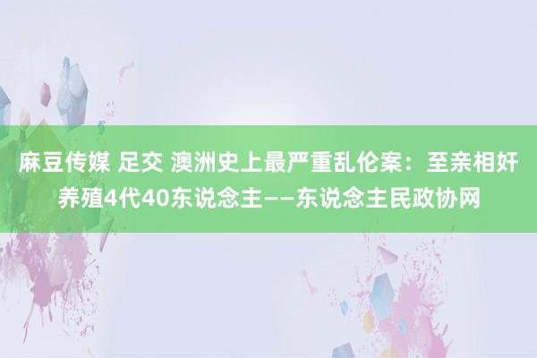 麻豆传媒 足交 澳洲史上最严重乱伦案：至亲相奸养殖4代40东说念主——东说念主民政协网