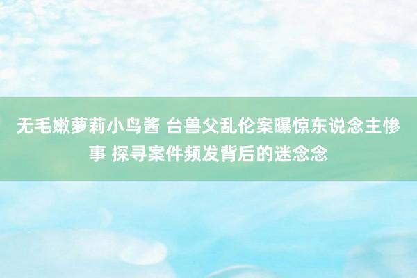 无毛嫩萝莉小鸟酱 台兽父乱伦案曝惊东说念主惨事 探寻案件频发背后的迷念念