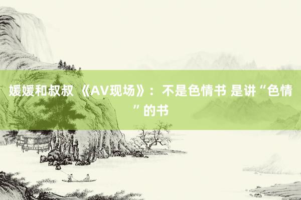 媛媛和叔叔 《AV现场》：不是色情书 是讲“色情”的书