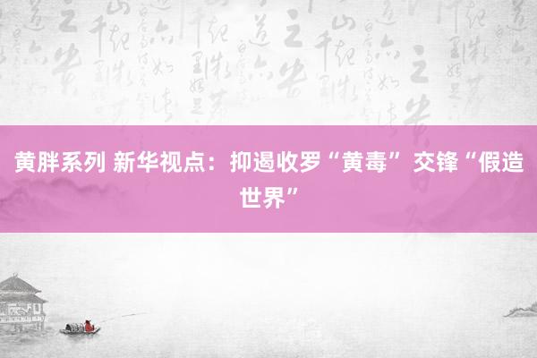 黄胖系列 新华视点：抑遏收罗“黄毒” 交锋“假造世界”