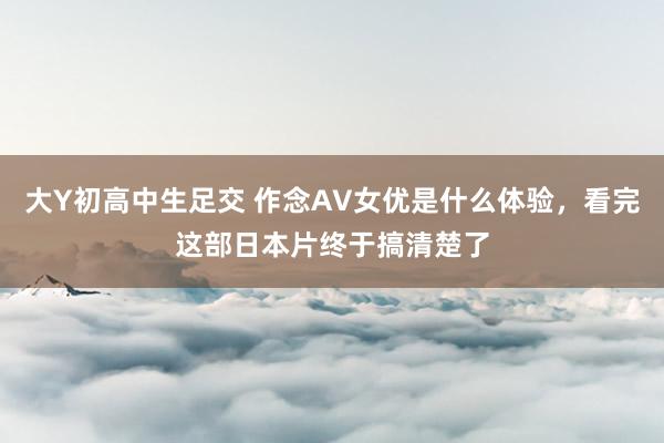 大Y初高中生足交 作念AV女优是什么体验，看完这部日本片终于搞清楚了