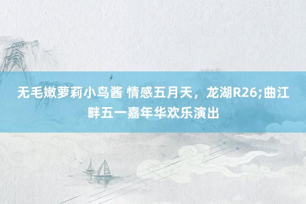 无毛嫩萝莉小鸟酱 情感五月天，龙湖R26;曲江畔五一嘉年华欢乐演出