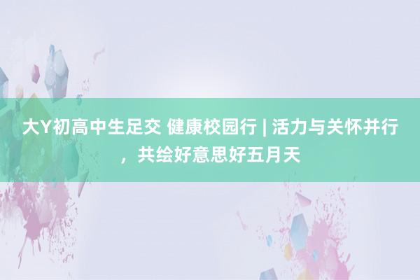 大Y初高中生足交 健康校园行 | 活力与关怀并行，共绘好意思好五月天