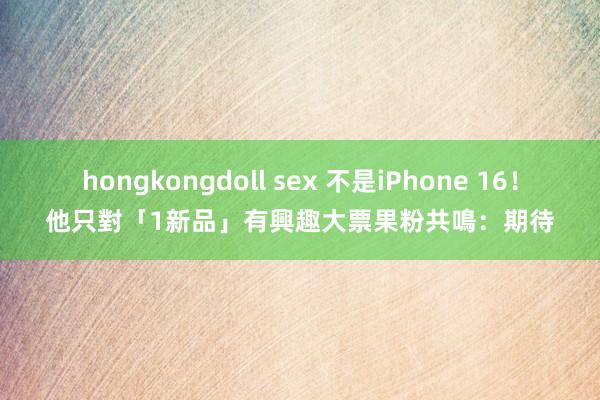 hongkongdoll sex 不是iPhone 16！他只對「1新品」有興趣　大票果粉共鳴：期待