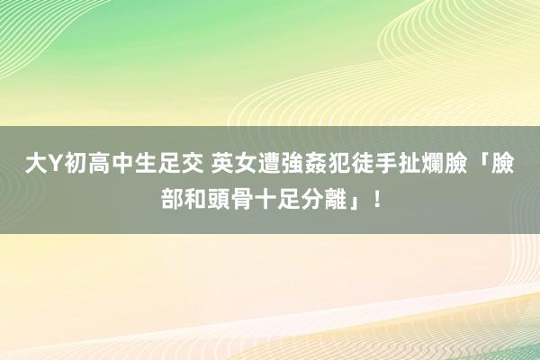 大Y初高中生足交 英女遭強姦犯徒手扯爛臉　「臉部和頭骨十足分離」！