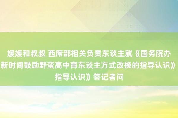 媛媛和叔叔 西席部相关负责东谈主就《国务院办公厅对于新时间鼓励野蛮高中育东谈主方式改换的指导认识》答记者问