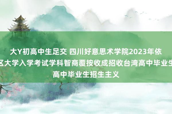 大Y初高中生足交 四川好意思术学院2023年依据台湾地区大学入学考试学科智商覆按收成招收台湾高中毕业生招生主义