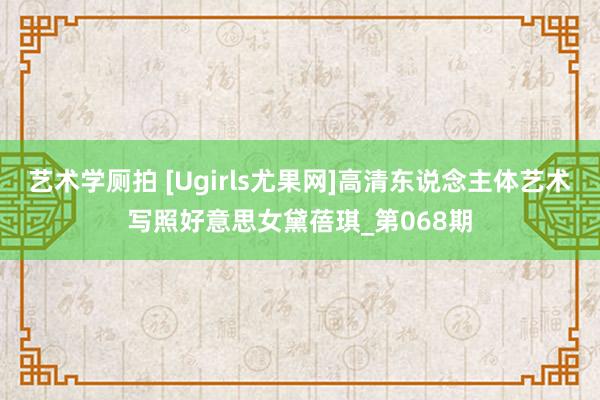 艺术学厕拍 [Ugirls尤果网]高清东说念主体艺术写照好意思女黛蓓琪_第068期