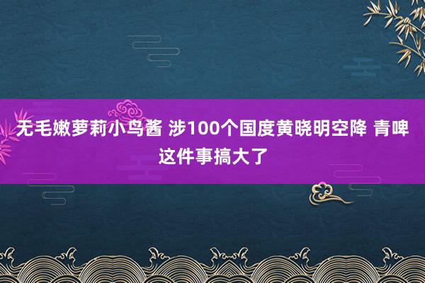 无毛嫩萝莉小鸟酱 涉100个国度黄晓明空降 青啤这件事搞大了