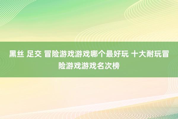 黑丝 足交 冒险游戏游戏哪个最好玩 十大耐玩冒险游戏游戏名次榜