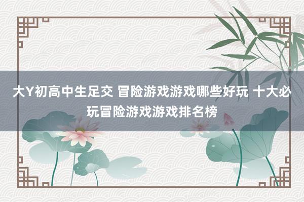 大Y初高中生足交 冒险游戏游戏哪些好玩 十大必玩冒险游戏游戏排名榜