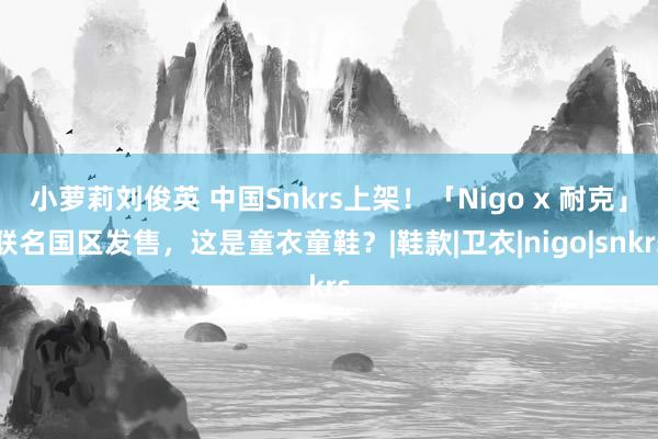 小萝莉刘俊英 中国Snkrs上架！「Nigo x 耐克」联名国区发售，这是童衣童鞋？|鞋款|卫衣|nigo|snkrs