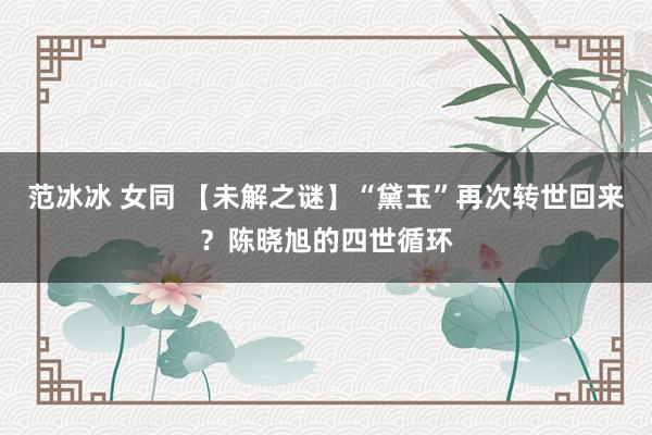 范冰冰 女同 【未解之谜】“黛玉”再次转世回来？陈晓旭的四世循环