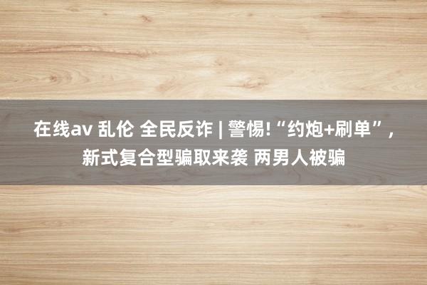 在线av 乱伦 全民反诈 | 警惕!“约炮+刷单”，新式复合型骗取来袭 两男人被骗